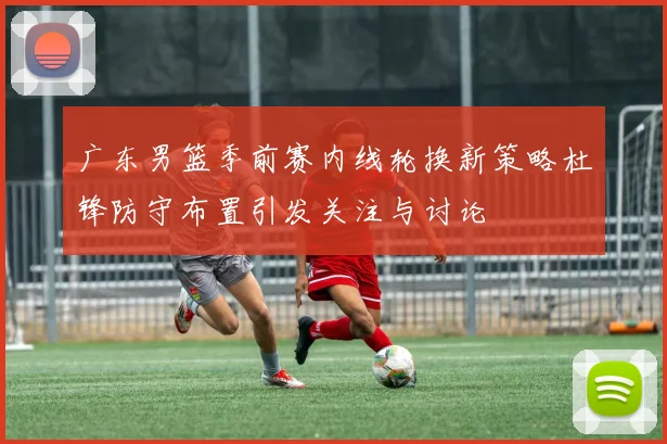 广东男篮季前赛内线轮换新策略杜锋防守布置引发关注与讨论