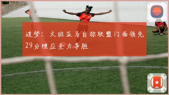 追梦:文班亚马自称联盟门面领先29分理应全力争胜