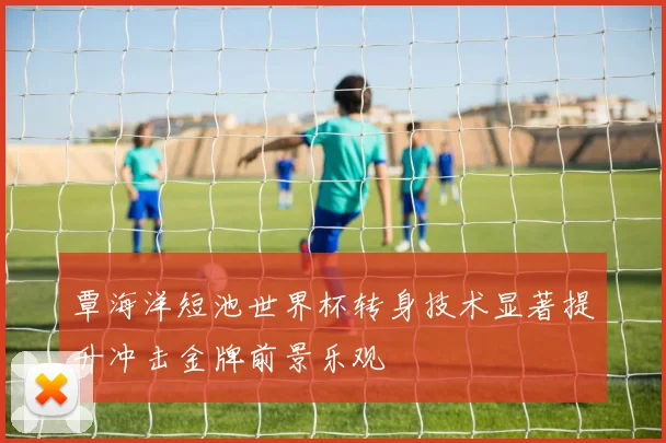 覃海洋短池世界杯转身技术显著提升冲击金牌前景乐观