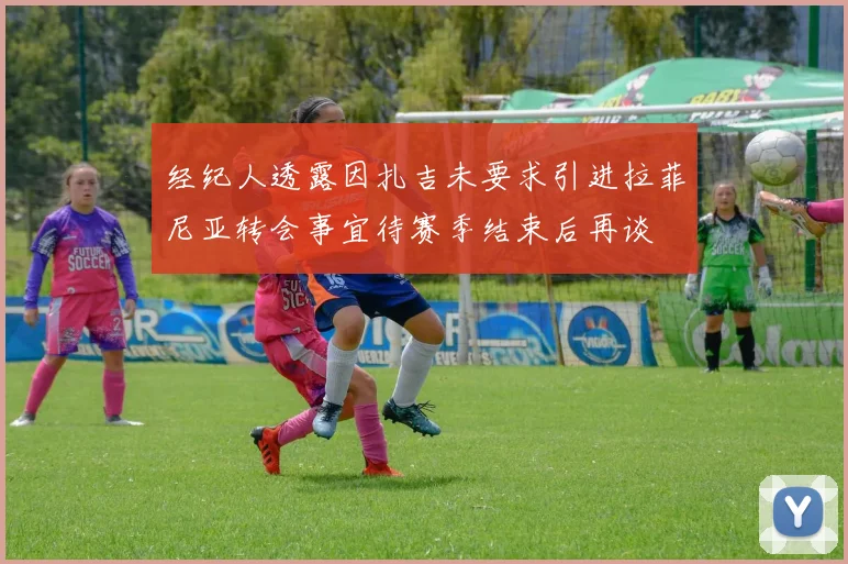 经纪人透露因扎吉未要求引进拉菲尼亚转会事宜待赛季结束后再谈
