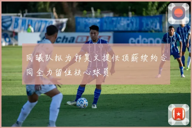 同曦队拟为郭昊文提供顶薪续约合同全力留住核心球员