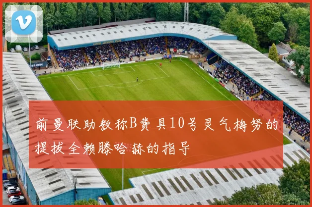 前曼联助教称B费具10号灵气梅努的提拔全赖滕哈赫的指导
