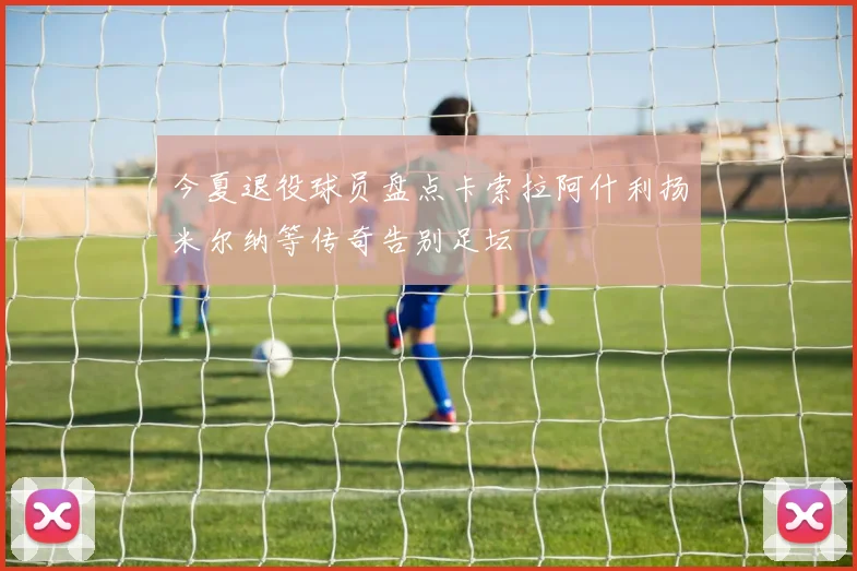 今夏退役球员盘点卡索拉阿什利扬米尔纳等传奇告别足坛