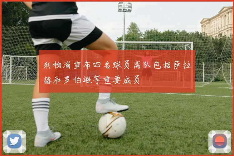 利物浦宣布四名球员离队包括萨拉赫和罗伯逊等重要成员