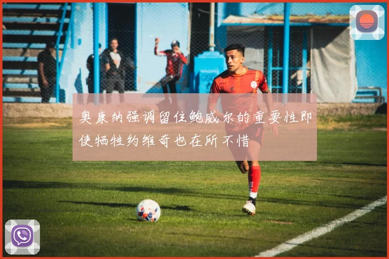 奥康纳强调留住鲍威尔的重要性即使牺牲约维奇也在所不惜