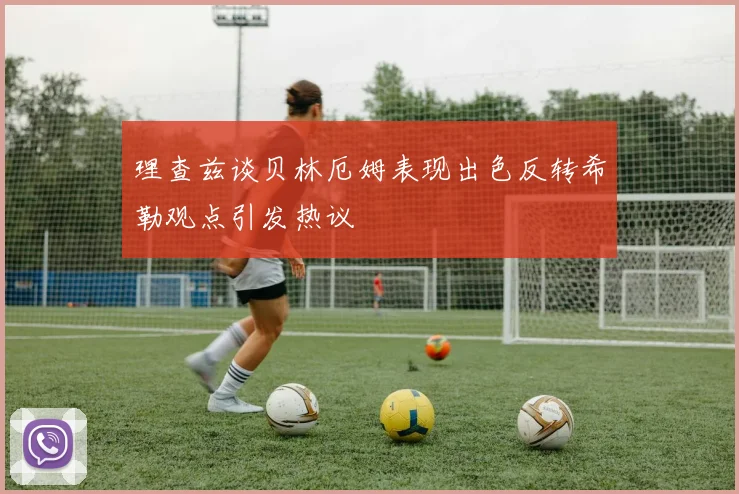 理查兹谈贝林厄姆表现出色反转希勒观点引发热议