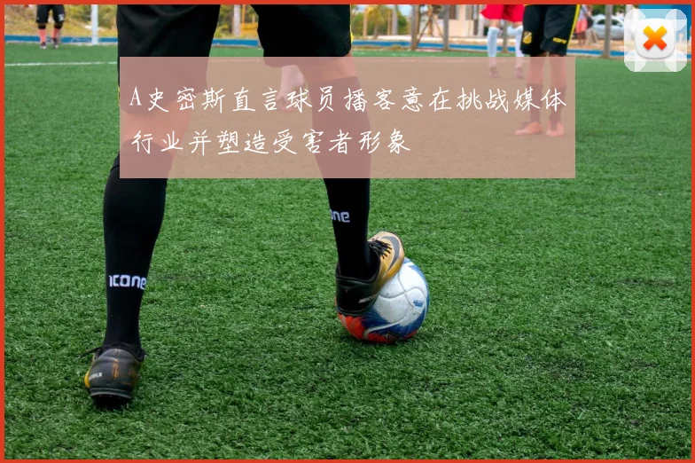 A史密斯直言球员播客意在挑战媒体行业并塑造受害者形象