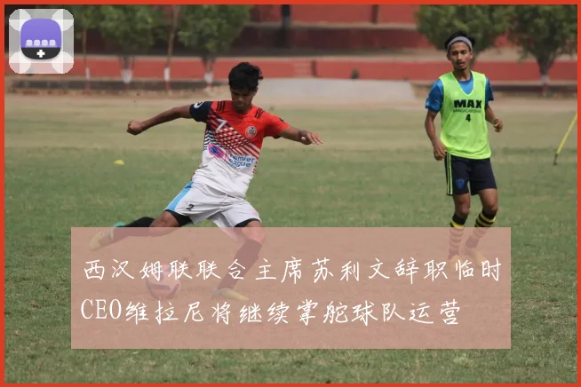 西汉姆联联合主席苏利文辞职临时CEO维拉尼将继续掌舵球队运营