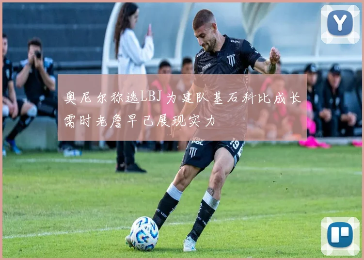 奥尼尔称选LBJ为建队基石科比成长需时老詹早已展现实力
