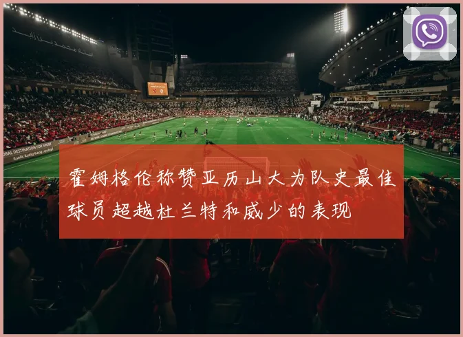 霍姆格伦称赞亚历山大为队史最佳球员超越杜兰特和威少的表现