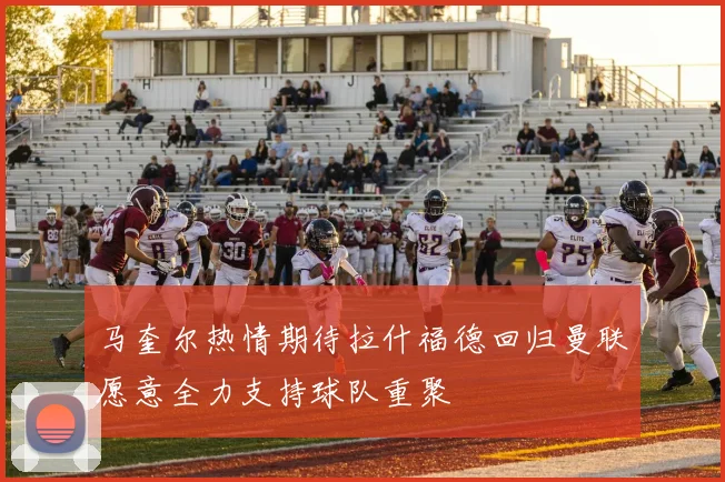 马奎尔热情期待拉什福德回归曼联愿意全力支持球队重聚
