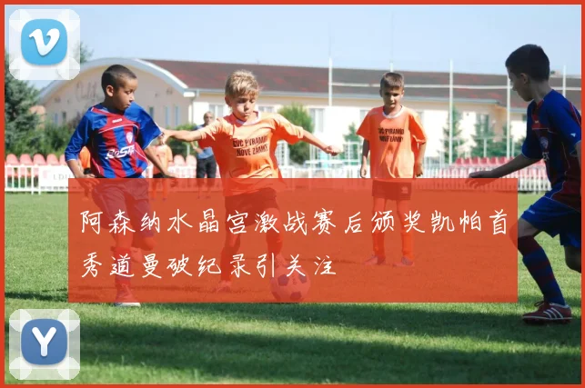 阿森纳水晶宫激战赛后颁奖凯帕首秀道曼破纪录引关注