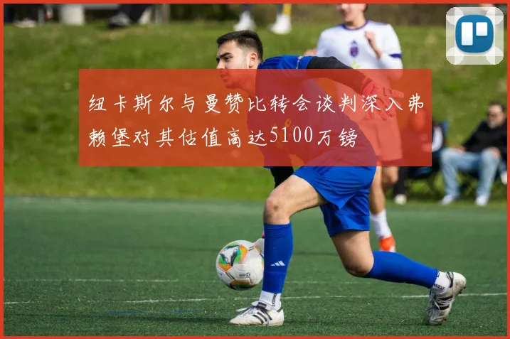 纽卡斯尔与曼赞比转会谈判深入弗赖堡对其估值高达5100万镑