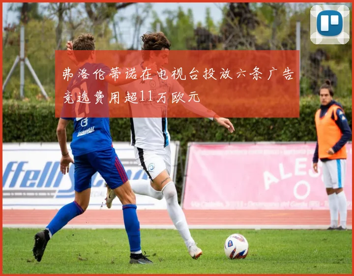 弗洛伦蒂诺在电视台投放六条广告竞选费用超11万欧元
