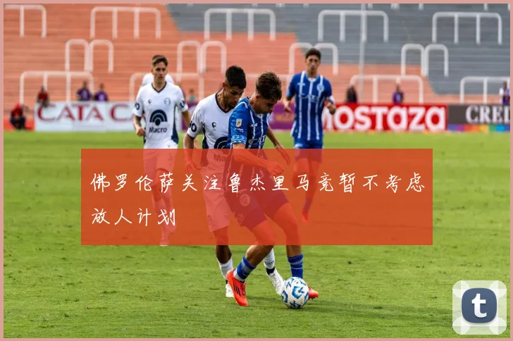 佛罗伦萨关注鲁杰里马竞暂不考虑放人计划