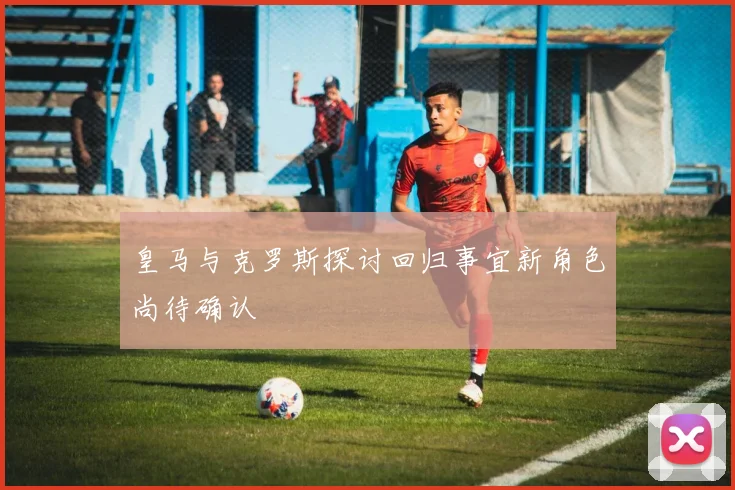皇马与克罗斯探讨回归事宜新角色尚待确认