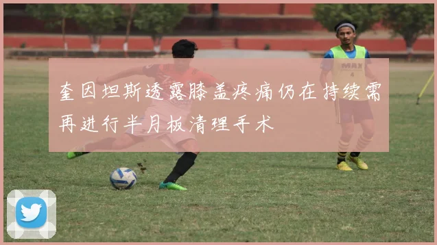 奎因坦斯透露膝盖疼痛仍在持续需再进行半月板清理手术