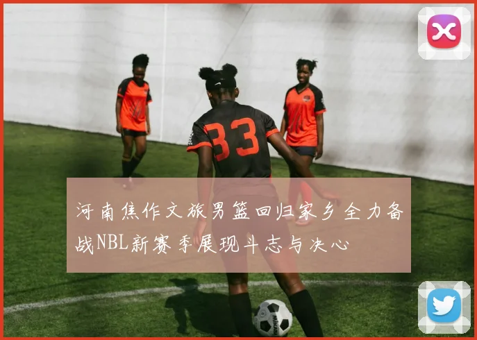 河南焦作文旅男篮回归家乡全力备战NBL新赛季展现斗志与决心