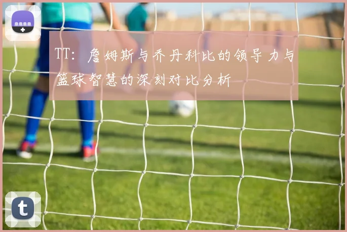 TT：詹姆斯与乔丹科比的领导力与篮球智慧的深刻对比分析